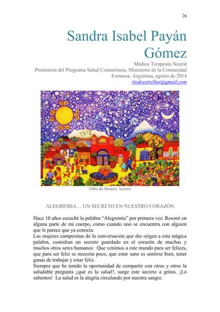 26 
Sandra Isabel Payán Gómez 
Médica Terapeuta Neural 
Promotora del Programa Salud Comunitaria, Ministerio de la Comunidad 
Formosa, Argentina, agosto de 2014 
riodeestrellas@gmail.com 
Obra de Beatriz Aurora 
ALEGREMIA… UN SECRETO EN NUESTRO CORAZÓN 
Hace 10 años escuché la palabra “Alegremia” por primera vez. Resonó en alguna parte de mi cuerpo, como cuando uno se encuentra con alguien que le parece que ya conocía. 
Las mujeres campesinas de la conversación que dio origen a esta mágica palabra, custodian un secreto guardado en el corazón de muchas y muchos otros seres humanos: Que venimos a este mundo para ser felices, que para ser feliz se necesita poco, que estar sano es sentirse bien, tener ganas de trabajar y estar feliz. 
Siempre que he tenido la oportunidad de compartir con otras y otros la saludable pregunta ¿qué es la salud?, surge este secreto a gritos. ¡Lo sabemos! La salud es la alegría circulando por nuestra sangre.  