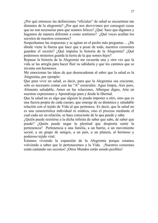 27 
¿Por qué entonces las definiciones “oficiales” de salud se encuentran tan distantes de la alegremia? ¿Por qué nos desvivimos por conseguir cosas que no son necesarias para que seamos felices? ¿Qué hace que digamos y hagamos de manera diferente a como sentimos? ¿Qué voces acallan los secretos de nuestros corazones? 
Sospechamos las respuestas y se agitan en el pecho más preguntas… ¿De dónde viene la fuerza que hace que a pesar de todo, nuestros corazones guarden el secreto? ¿Qué impulsa la historia de la Alegremia? ¿Qué poderosos misterios guarda la tierra de la que somos hijos? 
Repasar la historia de la Alegremia me recuerda una y otra vez que la vida se las arregla para hacer fluir su sabiduría y que los caminos que se inventa son hermosos. 
Me emocionan las ideas de que desencadenan al saber que la salud es la Alegremia, por ejemplo: 
Que para vivir en salud, es decir, para que la Alegremia sea creciente, sólo es necesario contar con las “A” esenciales: Agua limpia, Aire puro, Alimento saludable, Amor en las relaciones, Albergue digno, Arte en nuestras expresiones y Aprendizaje para y desde la libertad. 
Que la salud no es algo que alguien le pueda imponer a otro, sino que es una fuerza propia de cada cuerpo, que emerge de su dinámica y saludable relación con el tejido de Vida al que pertenece. Es decir, que la salud no es una característica individual ni estática, sino el proceso mediante el cual cada ser en relación, se hace consciente de lo que puede y sabe. 
¿Quién puede resistirse a la dicha infinita de saber que sabe, de saber que puede? ¿Quién puede negar la plenitud que despierta sentir la pertenencia? Pertenencia a una familia, a un barrio, a un movimiento social, a un grupo de amigos, a un país, a un planeta, al hermoso y poderoso tejido vital. 
Estamos viviendo la expansión de la Alegremia porque estamos volviendo a saber que le pertenecemos a la Vida. ¡Nuestros corazones están cantando sus secretos! ¡Otros Mundos están siendo posibles! 
 