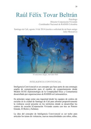 28 
Raúl Félix Tovar Beltrán 
Psicólogo 
Director Corporación Viviendo 
Coordinador Nacional de RAISSS Colombia 
Santiago de Cali, agosto 14 de 2014 (escrito a solicitud de mi buen amigo Julio Monsalvo) 
El unicornio alegre, Salvador Dalí 
INTELIGENCIA CONVIVENCIAL 
Inteligencia Convivencial es un concepto que hace parte de una estrategia amplia de comunicación para el cambio de comportamiento desde Modelo ECO2 (Epistemología de la Complejidad Ética y Comunitaria) desarrollado por organizaciones de RAISSS en Latinoamérica. 
En principio surge como una inquietud desde los equipos de centros de escucha en la ciudad de Santiago de Cali para afrontar propositivamente la violencia social presente en los territorios donde se desarrollan los centros de escucha (Corporación Viviendo cuenta con tres en Potrero Grande, El Retiro y Sultana). 
La idea del concepto de Inteligencia Convivencial es ser techo para articular los temas de violencias, nuevas masculinidades con niños, niñas,  