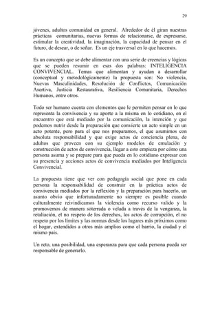 29 
jóvenes, adultos comunidad en general. Alrededor de él giran nuestras prácticas comunitarias, nuevas formas de relacionarse, de expresarse, estimular la creatividad, la imaginación, la capacidad de pensar en el futuro, de desear, o de soñar. Es un eje trasversal en lo que hacemos. 
Es un concepto que se debe alimentar con una serie de creencias y lógicas que se pueden resumir en esas dos palabras: INTELIGENCIA CONVIVENCIAL. Temas que alimentan y ayudan a desarrollar (conceptual y metodológicamente) la propuesta son: No violencia, Nuevas Masculinidades, Resolución de Conflictos, Comunicación Asertiva, Justicia Restaurativa, Resiliencia Comunitaria, Derechos Humanos, entre otros. 
Todo ser humano cuenta con elementos que le permiten pensar en lo que representa la convivencia y su aporte a la misma en lo cotidiano, en el encuentro que está mediado por la comunicación, la intención y que podemos nutrir desde la preparación que convierte un acto simple en un acto potente, pero para el que nos preparamos, el que asumimos con absoluta responsabilidad y que exige actos de conciencia plena, de adultos que proveen con su ejemplo modelos de emulación y construcción de actos de convivencia, llegar a esto empieza por cómo una persona asuma y se prepare para que pueda en lo cotidiano expresar con su presencia y acciones actos de convivencia mediados por Inteligencia Convivencial. 
La propuesta tiene que ver con pedagogía social que pone en cada persona la responsabilidad de construir en la práctica actos de convivencia mediados por la reflexión y la preparación para hacerlo, un asunto obvio que infortunadamente no siempre es posible cuando culturalmente reivindicamos la violencia como recurso valido y la promovemos de manera soterrada o velada a través de la venganza, la retaliación, el no respeto de los derechos, los actos de corrupción, el no respeto por los límites y las normas desde los lugares más próximos como el hogar, extendidos a otros más amplios como el barrio, la ciudad y el mismo país. 
Un reto, una posibilidad, una esperanza para que cada persona pueda ser responsable de generarlo. 
 