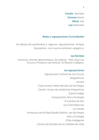 3 
Cecilia Montero 
Carmen Ibarra 
Alfred Asis 
Luis Weinstein 
Redes y agrupaciones Co.incidentes 
Un abrazo de septiembre a algunas agrupaciones amigas 
Saludamos con mucha amistad y alegría a: 
Las Revistas 
Insomnio, Monde diplomatique. Occidente. Polis, Aquí Las Cruces y Proyecto de reiniciar El Filósofo Callejero. 
Las agrupaciones 
Agrupación Cultural de Las Cruces 
Alegrémicas 
Aurora 
Casa Museo Pablo Neruda de Isla Negra 
Centro Huara de medicinas integrativas 
Centro índigo 
Corporación Arte y Ecología 
El Canelo de Nos 
Las Coincidencias 
Los Azules 
Artesanos de la Plaza Eladio Sobrino, de Isla Negra 
Arte y Ecología 
Chile Inteligente 
Centro de Estudios de la Calidad de Vida  