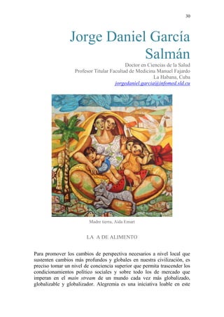 30 
Jorge Daniel García Salmán 
Doctor en Ciencias de la Salud 
Profesor Titular Facultad de Medicina Manuel Fajardo 
La Habana, Cuba jorgedaniel.garcia@infomed.sld.cu 
Madre tierra, Aida Emart 
LA A DE ALIMENTO 
Para promover los cambios de perspectiva necesarios a nivel local que sustenten cambios más profundos y globales en nuestra civilización, es preciso tomar un nivel de conciencia superior que permita trascender los condicionamientos político sociales y sobre todo los de mercado que imperan en el main stream de un mundo cada vez más globalizado, globalizable y globalizador. Alegremia es una iniciativa loable en este  