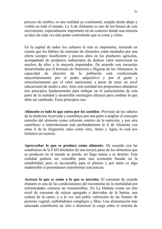 31 
proceso de cambio, es una realidad ya continental, surgida desde abajo y visible en todo el mundo. La A de Alimento es uno de los brazos de este movimiento, especialmente importante en un contexto donde una minoría se hace de cada vez más poder controlando qué se come y cómo. 
En la capital de todos los cubanos el reto es importante, teniendo en cuenta que los hábitos de consumo de alimentos están mediados por una oferta siempre insuficiente y precios altos en los productos agrícolas, acompañado de productos industriales de dudoso valor nutricional en muchos de ellos y la mayoría importados. De acuerdo con encuestas desarrolladas por el Instituto de Nutrición e Higiene de los Alimentos, la capacidad de elección de la población está condicionada mayoritariamente por el poder adquisitivo y por el gusto y minoritariamente por el valor nutricional, a pesar de tener un nivel educacional de medio a alto. Ante esta realidad nos propusimos abanderar tres principios fundamentales para trabajar en el conocimiento de esta parte de la realidad y desarrollar estrategias eficaces para cambiar lo que deba ser cambiado. Estos principios son: 
Alimento es todo lo que entra por los sentidos. Proviene de los saberes de la medicina Ayurveda y contribuye por una parte a ampliar el concepto estrecho del alimento como referente estricto de la nutrición, y por otra contribuye a interrelacionar más profundamente la A de Alimento con otras A de la Alegremia, tales como Arte, Amor y Agua, lo cual nos fortalece en esencia. 
Aprovechar lo que se produce como alimento. De acuerdo con las estadísticas de la FAO alrededor de una tercera parte de los alimentos que se producen en el mundo se pierde, no llega nunca a su destino. Esta realidad pudiera ser costeable para una economía basada en la rentabilidad, pero es incosteable para el planeta y por tanto es algo inadmisible si pretendemos transformar conciencias. 
Acercar lo que se come a lo que se necesita. El consumo de comida chatarra es una de las condicionantes del incremento de la mortalidad por enfermedades crónicas no transmisibles. En La Habana existe un alto nivel de consumo de azúcar agregado y derivados de la harina, una cultura de la carne, y a la vez una pobre valoración de las fuentes de proteína vegetal, carbohidratos complejos y fibra. Una alimentación más adecuada contribuiría no sólo a disminuir la carga sobre el sistema de  