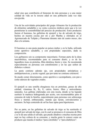 32 
salud sino que contribuiría al bienestar de más personas y a una mejor calidad de vida en la tercera edad en una población cada vez más envejecida. 
Una de las actividades principales del grupo Alimento fue la producción de alimentos saludables y su venta a precios módicos pero que a la vez permitieran la sostenibilidad del proceso de producción. Estos productos fueron el hummus, las galletitas de ajonjolí y las de salvado de trigo, hechos en nuestra cocina por mí y por Martha y ofertados en el Agromercado de Tulipán y Panorama durante más de cuatro meses, dos días a la semana. 
El hummus es una pasta popular en países árabes y en la India, utilizada como aperitivo saludable, y con propiedades especiales, dada su composición. 
Los garbanzos son su componente mayoritario. Forman parte de la dieta macrobiótica, recomendados para su consumo diario, y es de las legumbres ricas en proteína, fibra dietética, hierro y zinc. Se recomienda especialmente en personas con estreñimiento y en las que sufren de diabetes o cáncer. 
La pasta contiene además ajo, con propiedades antisépticas y antihipertensivas, y aceite vegetal, que por tanto no contiene colesterol. 
Se puede comer directamente, como aperitivo o acompañante, con pan o como aderezo de vegetales crudos. 
El ajonjolí es una semilla oleaginosa rica en proteínas, grasas de alta calidad, vitaminas B1, B2, E, calcio, hierro, fibra y antioxidantes naturales. Las galletas elaboradas con esta receta, donde se ha logrado sustituir la manteca hidrogenada por aceite, son recomendables para el consumo de toda la familia, especialmente para personas con sobrecarga física y mental, embarazadas, mamás que lactan, convalecientes y ancianos. Su bajo contenido de sal las hace aptas para hipertensos. 
Por su parte, en las galletitas de salvado de trigo se ha sustituido el ajonjolí por salvado de trigo, con lo cual se promueve el consumo de fibra y se le da una salida al salvado, que puede añadirse a muchas recetas pero aquí no hay cultura de su consumo, y mucha gente lo conoce como un producto que manda el médico “para estreñidos” o “para diabéticos”.  