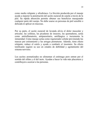 35 
como medio relajante y afrodisíaco. La fricción producida por el masaje ayuda a mejorar la penetración del aceite esencial de canela a través de la piel. Su rápida absorción permite obtener sus beneficios masajeando cualquier parte del cuerpo. No debe usarse en personas de piel sensible o delicada ni aplicar en mucosas. 
Por su parte, el aceite esencial de lavanda alivia el dolor muscular y articular, las cefaleas, las picaduras de insectos, las quemaduras, actúa como antiinflamatorio, antiparasitario, antifúngico e incrementa la inmunidad. Como masaje actúa como regenerador celular previniendo las marcas por estiramiento y las arrugas prematuras. Además, tiene efecto relajante, reduce el estrés y ayuda a combatir el insomnio. Su efecto tonificante sugiere su uso en estados de debilidad y agotamiento del sistema nervioso. 
Los aceites aromatizados no alimentan el estómago pero entran por el sentido del olfato y el del tacto. Ayudan a hacer la vida más placentera y contribuyen a acercar a las personas. 
 
