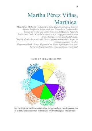 36 
Martha Pérez Viñas, Marthica 
Magister en Medicina Tradicional y Natural, promovió desde distintos ámbitos la difusión de las Medicinas Naturales y Tradicionales. 
Siendo Directora del Centro Nacional de Medicina Natural y Tradicional, "salta al vacío" y renuncia a su cargo para dedicarse de lleno a trabajar por la Salud del Planeta. 
Sensible al dolor humano y del Planeta, plasma sus mensajes de paz en pinturas, poemas y escritos. 
Ha promovido el “Grupo Alegremia” en Cuba, difundiendo esta idea- fuerza en diversos ámbitos con alegrémica creatividad. 
BANDERA DE LA ALEGREMIA 
Soy partícipe de banderas universales, de que no haya más fronteras, que los climas, y las divisiones sólo las que realizan las aguas o las alturas.  
