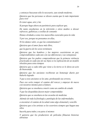 39 
y entonces buscaran sólo lo necesario, aun siendo moderno. 
Quisiera que las personas se diesen cuenta que lo más importante para vivir 
Es tener agua, aire y luz 
Si porque hago ahora un paréntesis para explicar que, 
De tanto enseñarnos en la televisión y otros medios a desear refrescos, galleticas y cosillas de consumo 
Hemos olvidado a estas tres maravillas esenciales para la vida 
Y por eso, porque no pensamos en ellas, 
Ni les damos valor, es que las contaminamos!! 
Quisiera que el amor fuese más libre, 
que la guerra de los sexos terminara 
Quisiera que los hombres y las mujeres coexistieran en paz, comprendiéndose cada uno con sus diferencias y sus semejanzas 
Quisiera que los padres comprendieran que la primera violencia practicada en cada uno de sus hijos es la replicación de un modelo obsoleto para estos tiempos 
Quisiera que a cada niño que viene a la tierra se le diera un acto de bienvenida. 
Quisiera que los ancianos recibieran un homenaje diario por haberlo logrado 
Y que a esos ancianos se les ame, perdonando sus errores, 
Pues eso sería romper el camino del rencor y empezar de nuevo con nosotros mismos para el futuro. 
Quisiera que se enseñara a morir como un cambio de estado 
Y que las despedidas fuesen mejor comprendidas 
Quisiera que se enseñara en las escuelas de medicina 
Además de toda la fisiología y patología de las enfermedades, 
a encontrar el camino de la salud como algo elemental y sencillo 
Quisiera que a los artistas se les ocurriera siempre que hagan una obra 
hacerla para todos y no para sí mismos 
Y quisiera que los productores de películas filmaran historias altruistas  