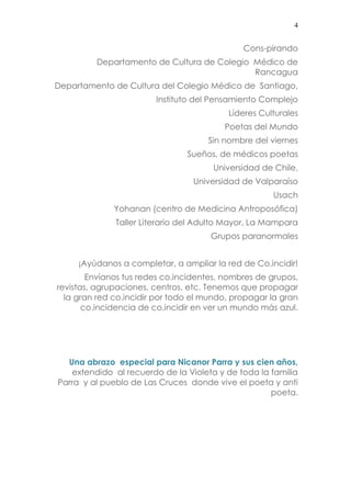 4 
Cons-pirando 
Departamento de Cultura de Colegio Médico de Rancagua 
Departamento de Cultura del Colegio Médico de Santiago, 
Instituto del Pensamiento Complejo 
Líderes Culturales 
Poetas del Mundo 
Sin nombre del viernes 
Sueños, de médicos poetas 
Universidad de Chile, 
Universidad de Valparaíso 
Usach 
Yohanan (centro de Medicina Antroposófica) 
Taller Literario del Adulto Mayor, La Mampara 
Grupos paranormales 
¡Ayúdanos a completar, a ampliar la red de Co.incidir! 
Envíanos tus redes co.incidentes, nombres de grupos, revistas, agrupaciones, centros, etc. Tenemos que propagar la gran red co.incidir por todo el mundo, propagar la gran co.incidencia de co.incidir en ver un mundo más azul. 
Una abrazo especial para Nicanor Parra y sus cien años, extendido al recuerdo de la Violeta y de toda la familia Parra y al pueblo de Las Cruces donde vive el poeta y anti poeta. 
 