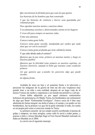40 
Que encontrasen la fórmula para que sean las que gusten, 
Las historias de los hombres que han construido 
Y que las historias de violencia y horror sean guardadas por voluntad propia 
Pues agreden nuestras mentes y nuestras almas 
Y eso fantasmas asesinos y distorsionados entran en los hogares 
Y viven allí para siempre en nuestras vidas, 
Como una amenaza. 
Conozco tanta gente bella, 
Conozco tanta gente sencilla, manipulada por sueños que nada tiene que ver con lo esencial!! 
Conozco tanta gente profunda que tiene sabiduría innata 
Y que sabe dónde anda el camino!! 
Quisiera que la paz reine, primero en nuestras mentes y luego en nuestros pueblos. 
Quisiera que la felicidad reine primero en nuestros espíritus, en nuestros interiores, amando lo bello que tenemos como condición primera 
Así que quisiera que a ustedes les pareciera algo que puede suceder, 
de alguna forma . 
Acababa de tener un hijo y al sentarme frente a la televisión y proyectar las imágenes de la guerra de Irak me dio una vergüenza muy grande traer a un niño a esta realidad, después de un largo viaje de al menos 9 meses de sueños y esperanzas a un mundo tan primitivo y salvaje. 
Como había adquirido ya por aquel entonces sentimientos holísticos de pertenencia a la Madre Tierra, los bombardeos me enfermaron de algo que llamé “Enfermedad Ecológica”. Estuve cerca de 4 días muy adolorida de forma integral, me dolía el alma y el cuerpo y no podía ver los bombardeos, fue la primera vez que fui la parte sintiendo el todo, los sentía en mi propia piel como si estuviera siendo la Tierra. 
La primera curación de ese estado ocurrió escribiendo el poema de golpe y rampazo, no tiene arreglos, como salió lo envié a todas partes, y gracias a Julio y Arturo Quizhpe llegó al Foro Social Mundial realizado en India en Mumbai en el 2004. 
Lo envié con el siguiente mensaje:  