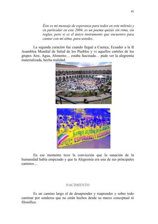 41 
Éste es mi mensaje de esperanza para todos en este milenio y en particular en este 2004, es un poema quizás sin rima, sin reglas, pero si es el único instrumento que encuentro para cantar con mi alma, para ustedes. 
La segunda curación fue cuando llegué a Cuenca, Ecuador a la II Asamblea Mundial de Salud de los Pueblos y vi aquellos carteles de los grupos Aire, Agua, Alimento… estaba fascinada… pude ver la alegremia materializada, hecha realidad. 
En ese momento tuve la convicción que la sanación de la humanidad había empezado y que la Alegremia era una de sus principales caminos… 
NACIMIENTO 
Es un camino largo el de desaprender y reaprender y sobre todo caminar por senderos que no están hechos desde su marco conceptual ni filosófico.  