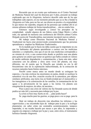 42 
Recuerdo que en un evento que realizamos en el Centro Nacional de Medicina Natural del cual fui directora por 4 años, presenté un trabajo explicando que era la Alegremia, inclusive describí cada uno de los que trabajaban cada aspecto, en ese momento pensaba que ya se iba a fundar la Alegremia en Cuba, pero no fue así, me dieron un premio a la originalidad, lo que menos me esperaba, ninguna de las personas que estaban allí ni yo misma sabíamos trabajar de forma transdisciplinar… aún no estaba lista. 
Entonces seguí investigando y conocí los preceptos de la complejidad, estudié algunos de sus lideres como Edgar Morin y sobre todo, me aprendí de memoria una conferencia del filósofo cubano Carlos Delgado acerca de Transdisciplina, nuevamente incorporé nuevos saberes. 
Mi trabajo como Directora Nacional de Medicina Natural y Tradicional me hacía estar promoviendo constantemente que las personas aprendieran a emplear las Medicinas Tradicionales. 
En la medida que lo hacía me daba cuenta que lo importante no era que los habitantes del planeta aprendieran a curarse con las medicinas naturales y a emplearlas, sino que el uso de esas medicinas correspondía a un sistema de vivir, a una cosmovisión donde se prefería usar una planta para quitarse un catarro que tomar un químico que había costado en valores de medio ambiente degradación y contaminación, y hasta aún más, saber conectarse con las plantas y otros seres vivos del planeta, era muy diferente, me di cuenta que la filosofía que reinaba no era la del biocentrismo sino de la explotación indiscriminada, de la extracción de recursos naturales hasta límites máximos. 
Percibí como nunca antes un mundo donde se extinguen las especies, y las más exóticas las encerramos en jaulas, donde se sustituye la naturaleza viva de una flor, creación excelsa de la naturaleza, por objetos similares artificiales, una tierra rica en biodiversidad por el monocultivo y los transgénicos o la colonización de las semillas, la contaminación de las aguas y la privatización de las aguas y las tierras. Un planeta con marginación de mujeres, de niños, de ancianos… 
Poco a poco una crisis de valores me fue llenando acerca de dónde podría ser más útil y necesaria para trabajar por la paz. 
La crisis se hizo muy fuerte en mí… ¿Qué podía hacer? 
Se paga mucho para las guerras, se paga poco o no se paga para la paz. 
Dejé mi trabajo de dirección (me absorbían los informes y las supervisiones y me encontraba lejos de trabajar para la paz y la ecología planetaria), sin saber cómo me sostendría económicamente, tampoco importaba, si me tocaba hacerlo por meses o por años, lo importante y urgente era empezar a trabajar por la paz y usar, entre otros, el instrumento holístico llamado Alegremia.  