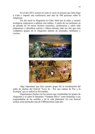 43 
En el año 2013 ocurrió mi salto al vacío al unísono que Julio llega a Cuba e imparte una conferencia ante más de 500 personas sobre la Alegremia. 
Ese día nació la Alegremia en Cuba. Salió por la radio, y mentes ecológicas empezaron a admirar este trabajo. A partir de ese momento en un periodo de 10 meses hicimos reuniones, conferencias y sobre todo empezamos a identificar actores y líderes durante todo ese año que eran verdaderos grupos de la Alegremia además de amistades, familiares y vecinos. 
Algo importante que hizo nuestro grupo fue la coordinación del salón de charlas del festival “Love In - Por una cultura de Paz y la Ecología” que se realizó en Noviembre. 
Organizamos charlas con los actores que coordinaban los grupos de Alegremia y al salón le llamamos “Vandana Shiva” como homenaje a esa resguardadota de las semillas y de la vida planetaria. En este festival asisten como promedio más de 5.000 personas cada año. 
 