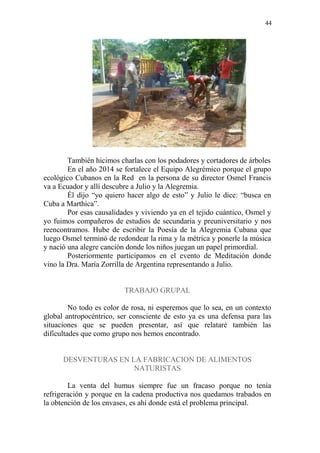 44 
También hicimos charlas con los podadores y cortadores de árboles 
En el año 2014 se fortalece el Equipo Alegrémico porque el grupo ecológico Cubanos en la Red en la persona de su director Osmel Francis va a Ecuador y allí descubre a Julio y la Alegremia. 
Él dijo “yo quiero hacer algo de esto” y Julio le dice: “busca en Cuba a Marthica”. 
Por esas causalidades y viviendo ya en el tejido cuántico, Osmel y yo fuimos compañeros de estudios de secundaria y preuniversitario y nos reencontramos. Hube de escribir la Poesía de la Alegremia Cubana que luego Osmel terminó de redondear la rima y la métrica y ponerle la música y nació una alegre canción donde los niños juegan un papel primordial. 
Posteriormente participamos en el evento de Meditación donde vino la Dra. María Zorrilla de Argentina representando a Julio. 
TRABAJO GRUPAL 
No todo es color de rosa, ni esperemos que lo sea, en un contexto global antropocéntrico, ser consciente de esto ya es una defensa para las situaciones que se pueden presentar, así que relataré también las dificultades que como grupo nos hemos encontrado. 
DESVENTURAS EN LA FABRICACION DE ALIMENTOS NATURISTAS 
La venta del humus siempre fue un fracaso porque no tenía refrigeración y porque en la cadena productiva nos quedamos trabados en la obtención de los envases, es ahí donde está el problema principal.  
