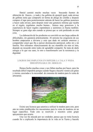 45 
Daniel caminó mucho muchas veces buscando fuentes de obtención de frascos....y nada y las galletas de ajonjolí igual, cada envase de galletas tenía que comprarlo en forma de pliego de celofán y después comprar el tape para posteriormente además de hacer las galletas ponernos a hacer cada envase, para después tener una ganancia mínima que rayaba en el regalo, regalamos mucho humus... fuimos muy generosos y la experiencia de hacer regalos espontáneos y anónimos es buena también. Siempre se gana algo aún cuando se piensa que se está perdiendo en otra cosa. 
La elaboración de los productos se convirtió en una larga cadena de dificultades, sin ganancia prácticamente. Al unísono las exigencias de ese hombre empezaron a elevarse y creo que dado mi carácter amoroso y compartidor creyó que iba a ejercer dominación patriarcal, sobre mí y mi familia. Nos retiramos silenciosamente de ese mundillo sin más ni más, dejando un recuerdo entre todos de agradable compartir. Se trata de darle energía a lo que sea sano, lo otro a transformarlo con la resistencia y la dignidad. 
LOGROS IMCOMPLETOS EN IMPEDIR LA TALA Y PODA IRRESPONSABLE DE ÁRBOLES 
Hemos hecho muchas cosas y nos faltan muchas por hacer, pero ha resultado difícil impedirla porque cuando llegan a hacerlo vienen con grúas y sierras, asociadas a la necesidad de consumo de madera para la venta de artesanías. 
Existe una licencia que autoriza a utilizar la madera para esto, pero aún no están establecidos los mecanismos para la venta de maderas en un lugar específico. Todo esto se resolverá y nosotros como grupo apoyaremos que ocurra. 
Una vez fui atacada por un vendedor, parece que no tenía licencia cuando fui a explicarle la importancia de la vida en la Tierra y hacerle  