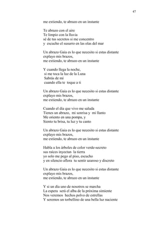 47 
me extiendo, te abrazo en un instante 
Te abrazo con el aire 
Te limpio con la lluvia 
sé de tus secretos si me concentro 
y escucho el susurro en las olas del mar 
Un abrazo Gaia es lo que necesito si estas distante 
explayo mis brazos, 
me extiendo, te abrazo en un instante 
Y cuando llega la noche, 
si me toca la luz de la Luna 
Sabrás de mí 
cuando ella te toque a ti 
Un abrazo Gaia es lo que necesito si estas distante 
explayo mis brazos, 
me extiendo, te abrazo en un instante 
Cuando el día que vivo me saluda 
Tienes un abrazo, mi sonrisa y mi llanto 
Me oriento en una pompa, y 
Siento tu brisa, tu luz y tu canto 
Un abrazo Gaia es lo que necesito si estas distante 
explayo mis brazos, 
me extiendo, te abrazo en un instante 
Habla a los árboles de color verde-secreto 
sus raíces inyectan la tierra 
yo solo me pego al piso, escucho 
y en silencio aflora tu sentir azaroso y discreto 
Un abrazo Gaia es lo que necesito si estas distante 
explayo mis brazos, 
me extiendo, te abrazo en un instante 
Y si un día uno de nosotros se marcha 
La espera será el alba de la próxima simiente 
Nos veremos hechos polvo de estrellas 
Y seremos un torbellino de una bella luz naciente 
 