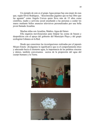49 
Un ejemplo de esto es el grupo Agua porque hay una mujer de esas que, según Silvio Rodríguez, “desconocidas gigantes que no hay libro que las aguante” como Ángela Corvea quien lleva más de 15 años como científica, madre y activista social enseñando a las personas a cuidar los mares mediante bellos anuncios televisivos personalizados por una bella joven llamada Acualina. 
Muchas niñas son Acualina, Madres–Agua del futuro 
Ella organiza movilizaciones para limpiar las costas de basura y desperdicios con el apoyo del gobierno del Municipio Playa y del grupo ecologista Cubanos en la Red. 
Desde que conocimos las investigaciones realizadas por el japonés Misaro Emoto divulgamos lo significativo que es el comportamiento ético y adecuado hacia el elemento agua, la importancia de las palabras sinceras y dulces, también conversamos acerca de la proporción del agua del cuerpo humano y la Tierra. 
 