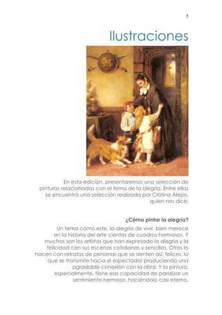 5 
Ilustraciones 
En esta edición, presentaremos una selección de pinturas relacionadas con el tema de la alegría. Entre ellas se encuentra una selección realizada por Cristina Alejos, quien nos dice: 
¿Cómo pintar la alegría? 
Un tema como este, la alegría de vivir, bien merece en la historia del arte cientos de cuadros hermosos. Y muchos son los artistas que han expresado la alegría y la felicidad con sus escenas cotidianas y sencillas. Otros lo hacen con retratos de personas que se sienten así, felices, lo que se transmite hacia el espectador produciendo una agradable conexión con la obra. Y la pintura, especialmente, tiene esa capacidad de paralizar un sentimiento hermoso, haciéndolo casi eterno.  