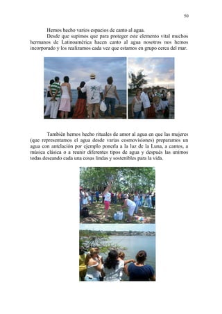 50 
Hemos hecho varios espacios de canto al agua. 
Desde que supimos que para proteger este elemento vital muchos hermanos de Latinoamérica hacen canto al agua nosotros nos hemos incorporado y los realizamos cada vez que estamos en grupo cerca del mar. 
También hemos hecho rituales de amor al agua en que las mujeres (que representamos el agua desde varias cosmovisiones) preparamos un agua con antelación por ejemplo ponerla a la luz de la Luna, a cantos, a música clásica o a reunir diferentes tipos de agua y después las unimos todas deseando cada una cosas lindas y sostenibles para la vida. 
 