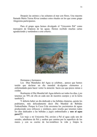 51 
Después las unimos y las echamos al mar con flores. Una maestra llamada Maria Teresa Rivas conduce estos rituales en los que como grupo Alegremia participamos. 
Para el grupo agua hemos divulgado el “Unicornio Pal” como mensajero de limpieza de las aguas. Hemos recibido muchas cartas agradeciendo y sumándose a este criterio. 
Hermanas y hermanos: 
Los Días Mundiales del Agua se celebran... parece que hemos tenido que declarar un día mundial de algunos elementos y enfermedades para hacer verter la atención hacia eso que pocos miran o cuidan. 
Realmente el Día Mundial del Agua debería ser todos los días, (¿no tenemos un 70% de ella en cada uno de nuestros cuerpos y en la tierra también?). 
Y debería haber un día dedicado a las bebidas chatarras, quizás les podríamos, más delicadamente decir Día Mundial de Bebidas Embotelladas. Porque la Coca Cola envenena los yacimientos de aguas produciendo esos refrescos y similares, pero resulta que tenemos todos los días dedicados a las bebidas y jugos embotellados y uno al agua pura!!!!. 
Les traje a mi Unicornio Pal, envíen a Pal al agua cada uno de ustedes, aduéñense de Pal y sueñen que camina por la superficie de los mares y con su cuerno de luz restablece la vida y limpia la  