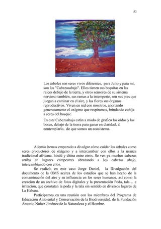 53 
Los árboles son seres vivos diferentes, para Julio y para mí, son los "Cabezasabajo". Ellos tienen sus boquitas en las raíces debajo de la tierra, y otros sensores de su sistema nervioso también, sus ramas a la intemperie, son sus pies que juegan a caminar en el aire, y las flores sus órganos reproductivos. Viven en red con nosotros, aportando generosamente el oxígeno que respiramos, brindando cobija a seres del bosque. 
En este Cabezaabajo están a modo de grafico los oídos y las bocas, debajo de la tierra para ganar en claridad, al contemplarlo, de que somos un ecosistema. 
Además hemos empezado a divulgar cómo cuidar los árboles como seres productores de oxígeno y a intercambiar con ellos a la usanza tradicional africana, hindú y china entre otros. Se ven ya muchos cabezas arriba en lugares campestres abrazando a los cabezas abajo, intercambiando con ellos. 
Se realizó, en este caso Jorge Daniel, la Divulgación del documento de la OMS acerca de los estudios que se han hecho de la contaminación del aire y su influencia en los seres humanos, así como la creación de un archivo de fotos digitales y la presentación Poda, tala… e irritación, que constatan la poda y la tala sin sentido en diversos lugares de La Habana. 
Participamos en una reunión con los miembros del Programa de Educación Ambiental y Conservación de la Biodiversidad, de la Fundación Antonio Núñez Jiménez de la Naturaleza y el Hombre.  