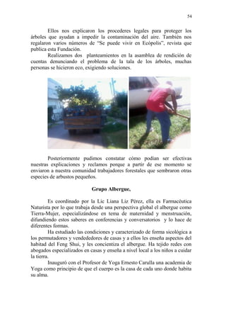 54 
Ellos nos explicaron los procederes legales para proteger los árboles que ayudan a impedir la contaminación del aire. También nos regalaron varios números de “Se puede vivir en Ecópolis”, revista que publica esta Fundación. 
Realizamos dos planteamientos en la asamblea de rendición de cuentas denunciando el problema de la tala de los árboles, muchas personas se hicieron eco, exigiendo soluciones. 
Posteriormente pudimos constatar cómo podían ser efectivas nuestras explicaciones y reclamos porque a partir de ese momento se enviaron a nuestra comunidad trabajadores forestales que sembraron otras especies de arbustos pequeños. 
Grupo Albergue, 
Es coordinado por la Lic Liana Liz Pérez, ella es Farmacéutica Naturista por lo que trabaja desde una perspectiva global el albergue como Tierra-Mujer, especializándose en tema de maternidad y menstruación, difundiendo estos saberes en conferencias y conversatorios y lo hace de diferentes formas. 
Ha estudiado las condiciones y caracterizado de forma sicológica a los permutadores y vendededores de casas y a ellos les enseña aspectos del habitad del Feng Shui, y les concientiza el albergue. Ha tejido redes con abogados especializados en casas y enseña a nivel local a los niños a cuidar la tierra. 
Inauguró con el Profesor de Yoga Ernesto Carulla una academia de Yoga como principio de que el cuerpo es la casa de cada uno donde habita su alma. 
 
