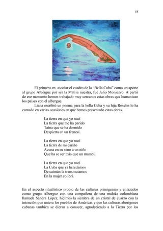 55 
El primero en asociar el cuadro de la “Bella Cuba” como un aporte al grupo Albergue por ser la Matria nuestra, fue Julio Monsalvo. A partir de ese momento hemos trabajado muy cercanos estas obras que humanizan los países con el albergue. 
Liana escribió un poema para la bella Cuba y su hija Roselin lo ha cantado en varias ocasiones en que hemos presentado estas obras. 
La tierra en que yo nací 
La tierra que me ha parido 
Taína que se ha dormido 
Despierta en un frenesí. 
La tierra en que yo nací 
La tierra de mi cariño 
Acuna en su seno a un niño 
Que ha se ser más que un mambí. 
La tierra en que yo nací 
La Cuba que ya heredamos 
De caimán la transmutamos 
En la mujer colibrí. 
En el aspecto ritualístico propio de las culturas primigenias y enlazados como grupo Albergue con una compañera de una maloka colombiana llamada Sandra López, hicimos la siembra de un cristal de cuarzo con la intención que uniera los pueblos de Américas y que las culturas aborígenes cubanas también se dieran a conocer, agradeciendo a la Tierra por los  