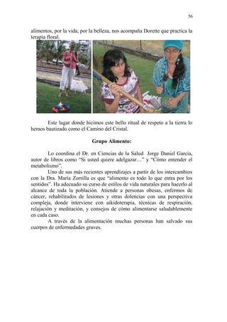 56 
alimentos, por la vida, por la belleza, nos acompaña Dorette que practica la terapia floral. 
Este lugar donde hicimos este bello ritual de respeto a la tierra lo hemos bautizado como el Camino del Cristal. 
Grupo Alimento: 
Lo coordina el Dr. en Ciencias de la Salud Jorge Daniel García, autor de libros como “Si usted quiere adelgazar…” y “Cómo entender el metabolismo”. 
Uno de sus más recientes aprendizajes a partir de los intercambios con la Dra. María Zorrilla es que “alimento es todo lo que entra por los sentidos”. Ha adecuado su curso de estilos de vida naturales para hacerlo al alcance de toda la población. Atiende a personas obesas, enfermos de cáncer, rehabilitados de lesiones y otras dolencias con una perspectiva compleja, donde interviene con aikidoterapia, técnicas de respiración, relajación y meditación, y consejos de cómo alimentarse saludablemente en cada caso. 
A través de la alimentación muchas personas han salvado sus cuerpos de enfermedades graves. 
 