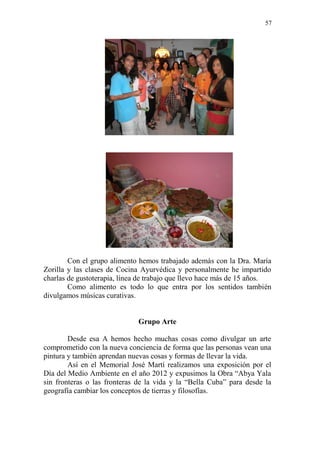 57 
Con el grupo alimento hemos trabajado además con la Dra. María Zorilla y las clases de Cocina Ayurvédica y personalmente he impartido charlas de gustoterapia, línea de trabajo que llevo hace más de 15 años. 
Como alimento es todo lo que entra por los sentidos también divulgamos músicas curativas. 
Grupo Arte 
Desde esa A hemos hecho muchas cosas como divulgar un arte comprometido con la nueva conciencia de forma que las personas vean una pintura y también aprendan nuevas cosas y formas de llevar la vida. 
Así en el Memorial José Martí realizamos una exposición por el Día del Medio Ambiente en el año 2012 y expusimos la Obra “Abya Yala sin fronteras o las fronteras de la vida y la “Bella Cuba” para desde la geografía cambiar los conceptos de tierras y filosofías.  