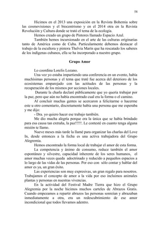 58 
Hicimos en el 2013 una exposición en la Revista Bohemia sobre las cosmovisiones y el biocentrismo y en el 2014 otra en la Revista Revolución y Cultura donde se trató el tema de la ecología. 
Hemos creado un grupo de Pintores llamado Espacio Azul. 
También hemos incursionado en el arte de las culturas originarias tanto de América como de Cuba. Particularmente debemos destacar el trabajo de la escultora y pintora Thelvia Marín que ha rescatado los saberes de los indígenas cubanos, ella se ha incorporado a nuestro grupo. 
Grupo Amor 
Lo coordina Lorelis Lozano. 
Una vez yo estaba impartiendo una conferencia en un evento, había muchísimas personas y el tema que traté fue acerca del deterioro de los ecosistemas emparejado con las actitudes de las personas y la recuperación de los mismos por acciones locales. 
Durante la charla declaré públicamente que yo quería trabajar por la paz, pero que aún no había encontrado cual era la forma o el camino. 
Al concluir muchas gentes se acercaron a felicitarme o hacerme este u otro comentario, discretamente había una persona que me esperaba y me dijo: 
- Dra. yo quiero hacer ese trabajo también. 
Me dio mucha alegría porque era la única que se había brindado para esa causa tan extraña, la paz!!!!!. Le contesté en cuanto tenga alguna misión te llamo. 
Nueve meses más tarde la llamé para organizar las charlas del Love In, desde entonces a la fecha es una activa trabajadora del Grupo Alegremia. 
Hemos encontrado la forma local de trabajar el amor de esta forma. 
La competencia y ánimo de consumo, reduce también el amor espontáneo y silvestre, capacidad inherente de los seres humanos, el amor muchas veces queda adoctrinado y reducido a pequeños espacios a lo largo de las vidas de las personas. Por eso con sólo contar y hablar del amor es ya, un gran éxito. 
Las experiencias son muy expresivas, un gran regalo para nosotros. Trabajamos el concepto de amor a la vida por eso incluimos animales plantas y personas en nuestras vivencias. 
En la actividad del Festival Madre Tierra que hizo el Grupo Alegremia por la noche hicimos muchos carteles de Abrazos Gratis. Cuando empezamos a repartir abrazos las personas sonreían y abrazaban inmediatamente a otra, era un redescubrimiento de ese amor incondicional que todos llevamos adentro.  