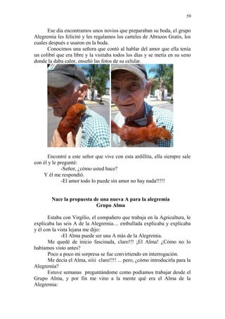 59 
Ese día encontramos unos novios que preparaban su boda, el grupo Alegremia les felicitó y les regalamos los carteles de Abrazos Gratis, los cuales después e usaron en la boda. 
Conocimos una señora que contó al hablar del amor que ella tenía un colibrí que era libre y la visitaba todos los días y se metía en su seno donde la daba calor, enseñó las fotos de su celular. 
Encontré a este señor que vive con esta ardillita, ella siempre sale con él y le pregunté: 
-Señor, ¿cómo usted hace? 
Y él me respondió. 
-El amor todo lo puede sin amor no hay nada!!!!! 
Nace la propuesta de una nueva A para la alegremia 
Grupo Alma 
Estaba con Virgilio, el compañero que trabaja en la Agricultura, le explicaba las seis A de la Alegremia.... embullada explicaba y explicaba y él con la vista lejana me dijo: 
-El Alma puede ser una A más de la Alegremia. 
Me quedé de inicio fascinada, claro!!! ¡El Alma! ¿Cómo no lo habíamos visto antes? 
Poco a poco mi sorpresa se fue convirtiendo en interrogación. 
Me decía el Alma, síiii claro!!!! ... pero, ¿cómo introducirla para la Alegremia? 
Estuve semanas preguntándome como podíamos trabajar desde el Grupo Alma, y por fin me vino a la mente qué era el Alma de la Alegremia:  