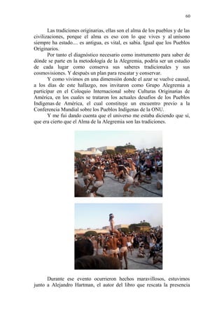 60 
Las tradiciones originarias, ellas son el alma de los pueblos y de las civilizaciones, porque el alma es eso con lo que vives y al unísono siempre ha estado.... es antigua, es vital, es sabia. Igual que los Pueblos Originarios. 
Por tanto el diagnóstico necesario como instrumento para saber de dónde se parte en la metodología de la Alegremia, podría ser un estudio de cada lugar como conserva sus saberes tradicionales y sus cosmovisiones. Y después un plan para rescatar y conservar. 
Y como vivimos en una dimensión donde el azar se vuelve causal, a los días de este hallazgo, nos invitaron como Grupo Alegremia a participar en el Coloquio Internacional sobre Culturas Originarias de América, en los cuales se trataron los actuales desafíos de los Pueblos Indígenas de América, el cual constituye un encuentro previo a la Conferencia Mundial sobre los Pueblos Indígenas de la ONU. 
Y me fui dando cuenta que el universo me estaba diciendo que sí, que era cierto que el Alma de la Alegremia son las tradiciones. 
Durante ese evento ocurrieron hechos maravillosos, estuvimos junto a Alejandro Hartman, el autor del libro que rescata la presencia  