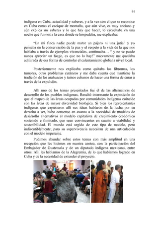 61 
indígena en Cuba, actualidad y saberes, y a la vez con el que se reconoce en Cuba como el cacique de montaña, que aún vive, es muy anciano y aún explica sus saberes y lo que hay que hacer, lo escuchaba en una noche que fuimos a la casa donde se hospedaba, me explicaba: 
“En mi finca nadie puede matar un pájaro ni una jutía” y yo pensaba en la conservación de la paz y el respeto a la vida de la que nos hablaba a través de ejemplos vivenciales, continuaba… “ y no se puede nunca apreciar un fuego, es que no lo hay!” nuevamente me quedaba admirada de esa forma de controlar el calentamiento global a nivel local. 
Posteriormente nos explicaba como quitaba los fibromas, los tumores, otros problemas cutáneos y me daba cuenta que mantiene la tradición de los arahuacos y tainos cubanos de hacer una forma de curar a través de la expulsión. 
Allí uno de los temas presentados fue el de las alternativas de desarrollo de los pueblos indígenas. Resultó interesante la exposición de que el mapeo de las áreas ocupadas por comunidades indígenas coincide con las áreas de mayor diversidad biológica. Si bien los representantes indígenas que expusieron allí sus ideas hablaron de la lucha por su derecho a ser, hubo consenso en cuanto a la necesidad de modelos de desarrollo alternativos al modelo capitalista de crecimiento económico sostenido e ilimitado, que sean convincentes en cuanto a viabilidad y sostenibilidad. El mundo está urgido de este tipo de modelo, pero indiscutiblemente, para su supervivencia necesitan de una articulación con el modelo imperante. 
Pudimos abundar sobre estos temas con más amplitud en una recepción que les hicimos en nuestra azotea, con la participación del Embajador de Guatemala y de un diputado indígena mexicano, entre otros. Allí les hablamos de la Alegremia, de lo que habíamos logrado en Cuba y de la necesidad de extender el proyecto. 
 