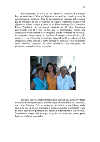 62 
Recientemente, la Casa de las Américas convocó al Coloquio Internacional sobre Culturas Originarias de América, donde tuvimos la oportunidad de participar. Una de las atracciones mayores del coloquio fue la presencia de uno de nuestros aborígenes originales, llamado por algunos el último cacique y autor de un libro autobiográfico: Francisco Rojas (Panchito) un anciano de alrededor de 90 años. Estuvimos conversando con él y con su hija que lo acompañaba. Tienen una comunidad de descendientes de indígenas donde se trabaja en colectivo, se comparten las pertenencias, funciona el trueque, cantan de día y de noche y viven felices. Su propia hija, recogedora de los saberes de los antepasados sobre cultivar la tierra, atender los animales y usar las plantas como medicina, orgullosa de rallar todavía la yuca con guayo de piedrecitas, como los taínos originales. 
Panchito quisiera tener un tractor para trabajar más cómodo y tener un medio de transporte que le permita llegar a los poblados más cercanos, que están distantes. Pero su problema no radica en no haberse dado cuenta de que un tractor compacta la tierra, contamina el ambiente y que lo mejor sería hacer permacultura, producir orgánicamente, sin biocidas. Su problema mayor radica en que su gente está emigrando poco a poco hacia las ciudades y poblados.  