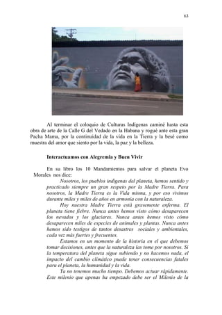 63 
Al terminar el coloquio de Culturas Indígenas caminé hasta esta obra de arte de la Calle G del Vedado en la Habana y rogué ante esta gran Pacha Mama, por la continuidad de la vida en la Tierra y la besé como muestra del amor que siento por la vida, la paz y la belleza. 
Interactuamos con Alegremia y Buen Vivir 
En su libro los 10 Mandamientos para salvar el planeta Evo Morales nos dice: 
Nosotros, los pueblos indígenas del planeta, hemos sentido y practicado siempre un gran respeto por la Madre Tierra. Para nosotros, la Madre Tierra es la Vida misma, y por eso vivimos durante miles y miles de años en armonía con la naturaleza. 
Hoy nuestra Madre Tierra está gravemente enferma. El planeta tiene fiebre. Nunca antes hemos visto cómo desaparecen los nevados y los glaciares. Nunca antes hemos visto cómo desaparecen miles de especies de animales y plantas. Nunca antes hemos sido testigos de tantos desastres sociales y ambientales, cada vez más fuertes y frecuentes. 
Estamos en un momento de la historia en el que debemos tomar decisiones, antes que la naturaleza las tome por nosotros. Si la temperatura del planeta sigue subiendo y no hacemos nada, el impacto del cambio climático puede tener consecuencias fatales para el planeta, la humanidad y la vida. 
Ya no tenemos mucho tiempo. Debemos actuar rápidamente. Este milenio que apenas ha empezado debe ser el Milenio de la  