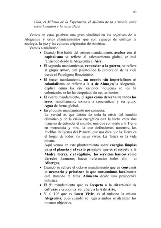64 
Vida, el Milenio de la Esperanza, el Milenio de la Armonía entre seres humanos y la naturaleza. 
Vemos en estas palabras una gran similitud en los objetivos de la Alegremia y estos planteamientos que son capaces de unificar la ecología, la paz y las culturas originarias de América. 
Vamos a analizarlo. 
 Cuando Evo habla del primer mandamiento, acabar con el capitalismo se refiere al calentamiento global, se está refiriendo desde la Alegremia al Aire. 
 El segundo mandamiento, renunciar a la guerra, se refiere al grupo Amor, está planteando la protección de la vida desde el Paradigma Biocéntrico. 
 El tercer mandamiento, un mundo sin imperialismo ni colonialismo, se refiere a la A de Alma en la Alegremia, explica como las civilizaciones indígenas se les ha colonizado, se les ha despojado de sus territorios. 
 El cuarto mandamiento, el agua como derecho de todos los seres, sencillamente exhorta a concientizar y ser grupo Agua de forma global. 
 En el quinto mandamiento nos comenta: 
La verdad es que detrás de toda la crisis del cambio climático y de la crisis energética está la lucha entre dos maneras de entender el mundo: una que convierte a la Tierra en mercancía y otra, la que defendemos nosotros, los Pueblos Indígenas del Planeta, que nos dice que la Tierra es el hogar de todos los seres vivos. La Tierra es la vida misma. 
Aquí vemos en este planteamiento sobre energías limpias para el planeta y el sexto principio que es el respeto a la Madre Tierra, y el séptimo, los servicios básicos como derecho humano, hacen referencias todos ello al Albergue. 
 Cuando se refiere el octavo mandamiento que es consumir lo necesario y priorizar lo que consumimos localmente está tratando el tema Alimento desde una perspectiva holística. 
 El 9° mandamiento que es Respeto a la diversidad de culturas y economía se refiere a la A de Arte. 
 Y el 10° que es Buen Vivir, es al unísono la misma Alegremia, pues cuando se llega a ambos se alcanzan los mismos objetivos.  