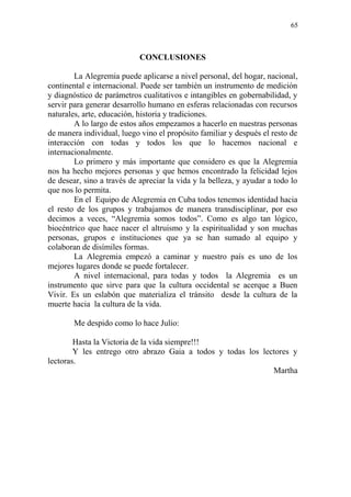 65 
CONCLUSIONES 
La Alegremia puede aplicarse a nivel personal, del hogar, nacional, continental e internacional. Puede ser también un instrumento de medición y diagnóstico de parámetros cualitativos e intangibles en gobernabilidad, y servir para generar desarrollo humano en esferas relacionadas con recursos naturales, arte, educación, historia y tradiciones. 
A lo largo de estos años empezamos a hacerlo en nuestras personas de manera individual, luego vino el propósito familiar y después el resto de interacción con todas y todos los que lo hacemos nacional e internacionalmente. 
Lo primero y más importante que considero es que la Alegremia nos ha hecho mejores personas y que hemos encontrado la felicidad lejos de desear, sino a través de apreciar la vida y la belleza, y ayudar a todo lo que nos lo permita. 
En el Equipo de Alegremia en Cuba todos tenemos identidad hacia el resto de los grupos y trabajamos de manera transdisciplinar, por eso decimos a veces, “Alegremia somos todos”. Como es algo tan lógico, biocéntrico que hace nacer el altruismo y la espiritualidad y son muchas personas, grupos e instituciones que ya se han sumado al equipo y colaboran de disímiles formas. 
La Alegremia empezó a caminar y nuestro país es uno de los mejores lugares donde se puede fortalecer. 
A nivel internacional, para todas y todos la Alegremia es un instrumento que sirve para que la cultura occidental se acerque a Buen Vivir. Es un eslabón que materializa el tránsito desde la cultura de la muerte hacia la cultura de la vida. 
Me despido como lo hace Julio: 
Hasta la Victoria de la vida siempre!!! 
Y les entrego otro abrazo Gaia a todos y todas los lectores y lectoras. 
Martha 
 