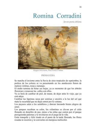 66 
Romina Corradini 
Joven poeta chilena 
Alegres travesuras, Paul Emile Chabas 
PRIMAVERA 
Se marcha el invierno entre la lluvia de aires tropicales de septiembre, la poética de los colores se va presentando en los atardeceres llenos de matices violetas, rosas y naranjas. 
El otoño termina de botar sus hojas, ya es momento de que los árboles florezcan y renazcan las calles con ellos. 
Ya es hora de cambiar de piel, de mutar, de dejar atrás lo viejo, que ya está añejo. 
Cambiar tus lágrimas secas por sonrisas y arcoíris a la luz del sol que mata la oscuridad que no dejas entrar por la ventana. 
Los payasos salen a los semáforos y danzan lanzando brotes alegres de amor. 
Los parques recobran su color, los volantines se elevan por el cielo flotando en destellos de paz, miras a las niñas que corren por el parque persiguiendo palomas y te involucras en el juego de la vida. 
Estás tranquilo y feliz tirado en el pasto de la tarde floreada, las flores rosadas te recorren y te conviertes en mariposa multicolor. 
 