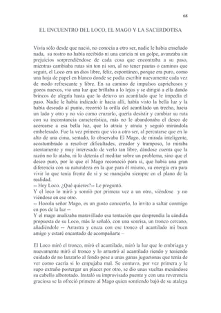 68 
EL ENCUENTRO DEL LOCO, EL MAGO Y LA SACERDOTISA 
Vivía sólo desde que nació, no conocía a otro ser, nadie le había enseñado nada, su rostro no había recibido ni una caricia ni un golpe, avanzaba sin prejuicios sorprendiéndose de cada cosa que encontraba a su paso, mientras cambiaba rutas sin ton ni son, al no tener pautas o caminos que seguir, el Loco era un dios libre, feliz, espontáneo, porque era puro, como una hoja de papel en blanco donde se podía escribir nuevamente cada vez de modo refrescante y libre. En su camino de impulsos caprichosos y gozos nuevos, vio una luz que brillaba a lo lejos y se dirigió a ella dando brincos de alegría hasta que lo detuvo un acantilado que le impedía el paso. Nadie le había indicado ir hacia allí, había visto la bella luz y la había deseado al punto, recorrió la orilla del acantilado un trecho, hacia un lado y otro y no vio como cruzarlo, quería desistir y cambiar su ruta con su inconstancia característica, más no le abandonaba el deseo de acercarse a esa bella luz, que lo atraía y atraía y seguió mirándola embelesado. Fue la vez primera que vio a otro ser, al percatarse que en lo alto de una cima, sentado, lo observaba El Mago, de mirada inteligente, acostumbrado a resolver dificultades, creador y tramposo, lo miraba atentamente y muy interesado de verlo tan libre, dándose cuenta que la razón no lo ataba, ni lo detenía el meditar sobre un problema, sino que el deseo puro, por lo que el Mago reconoció para sí, que había una gran diferencia con su naturaleza en la que para él mismo, su energía era para vivir lo que tenía frente de si y se manejaba siempre en el plano de la realidad. 
-- Hey Loco. ¿Qué quieres?-- Le preguntó. 
Y el loco lo miró y sonrió por primera vez a un otro, viéndose y no viéndose en ese otro. 
-- Hooola señor Mago, es un gusto conocerlo, lo invito a saltar conmigo en pos de la luz -- 
Y el mago analizaba maravillado esa tentación que desprendía la cándida propuesta de su Loco, más le señaló, con una sonrisa, un tronco cercano, añadiéndole -- Arrastra y cruza con ese tronco el acantilado mi buen amigo y estaré encantado de acompañarte – 
El Loco miró el tronco, miró el acantilado, miró la luz que lo embriaga y nuevamente miró el tronco y lo arrastró al acantilado riendo y teniendo cuidado de no lanzarlo al fondo pese a unas ganas juguetonas que tenía de ver como caería si lo empujaba mal. Se contuvo, por vez primera y le supo extraño postergar un placer por otro, se dio unas vueltas mesándose su cabello alborotado. Instaló su improvisado puente y con una reverencia graciosa se la ofreció primero al Mago quien sonriendo bajó de su atalaya  