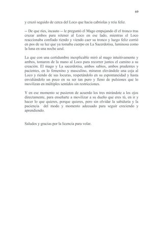 69 
y cruzó seguido de cerca del Loco que hacia cabriolas y reía feliz. 
-- De que ríes, incauto -- le preguntó el Mago empujando él el tronco tras cruzar ambos para retener al Loco en ese lado, mientras el Loco reaccionaba confiado riendo y viendo caer su tronco y luego feliz corrió en pos de su luz que ya tomaba cuerpo en La Sacerdotisa, luminosa como la luna en una noche azul. 
La que con una certidumbre inexplicable miró al mago intuitivamente y ambos, tomaron de la mano al Loco para recorrer juntos el camino a su creación. El mago y La sacerdotisa, ambos sabios, ambos prudentes y pacientes, en lo femenino y masculino, miraron elevándole una ceja al Loco y riendo de sus locuras, respetándolo en su espontaneidad y hasta envidiándolo un poco en su ser tan puro y lleno de pulsiones que lo movilizan en múltiples sentidos sin restricciones. 
Y en ese momento se pusieron de acuerdo los tres mirándote a los ojos directamente, para enseñarte a movilizar a su dueño que eres tú, en ir y hacer lo que quieres, porque quieres, pero sin olvidar la sabiduría y la paciencia del modo y momento adecuado para seguir creciendo y aprendiendo. 
Saludos y gracias por la licencia para volar. 
 