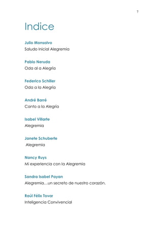 7 
Indice 
Julio Monsalvo 
Saludo Inicial Alegremia 
Pablo Neruda 
Oda al a Alegría 
Federico Schiller 
Oda a la Alegría 
André Barré 
Canto a la Alegría 
Isabel Villarte 
Alegremia 
Janete Schuberte 
Alegremia 
Nancy Ruys 
Mi experiencia con la Alegremia 
Sandra Isabel Payan 
Alegremia…un secreto de nuestro corazón. 
Raúl Félix Tovar 
Inteligencia Convivencial 
 