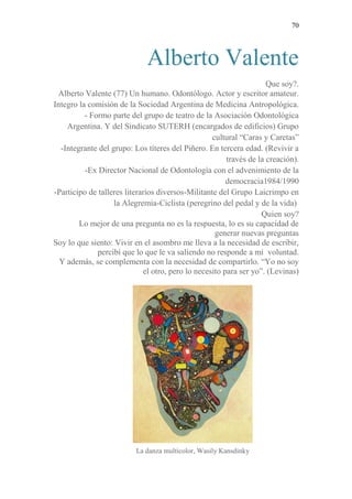 70 
Alberto Valente 
Que soy?. 
Alberto Valente (77) Un humano. Odontólogo. Actor y escritor amateur. 
Integro la comisión de la Sociedad Argentina de Medicina Antropológica. 
- Formo parte del grupo de teatro de la Asociación Odontológica Argentina. Y del Sindicato SUTERH (encargados de edificios) Grupo cultural “Caras y Caretas” 
-Integrante del grupo: Los títeres del Piñero. En tercera edad. (Revivir a través de la creación). 
-Ex Director Nacional de Odontología con el advenimiento de la democracia1984/1990 
-Participo de talleres literarios diversos-Militante del Grupo Laicrimpo en la Alegremia-Ciclista (peregrino del pedal y de la vida) 
Quien soy? 
Lo mejor de una pregunta no es la respuesta, lo es su capacidad de generar nuevas preguntas 
Soy lo que siento: Vivir en el asombro me lleva a la necesidad de escribir, percibí que lo que le va saliendo no responde a mi voluntad. 
Y además, se complementa con la necesidad de compartirlo. “Yo no soy el otro, pero lo necesito para ser yo”. (Levinas) 
La danza multicolor, Wasily Kansdinky  