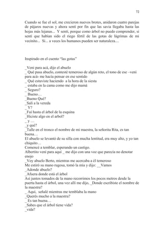 72 
Cuando se fue el sol, me crecieron nuevos brotes, anidaron cuatro parejas de pájaros nuevas y ahora sentí por fin que las savia llegaba hasta las hojas más lejanas... Y sentí, porque como árbol no puedo comprender, si sentí que habían sido el riego fértil de las gotas de lágrimas de mi vecinito... Si... a veces los humanos pueden ser naturaleza.... 
Inspirado en el cuento “las gotas” 
_Veni para acá, dijo el abuelo 
_ Qué pasa abuelo, contesté temeroso de algún reto, el tono de ese –vení para acá- me hacía pensar en ese sentido 
_ Qué estuviste haciendo a la hora de la siesta 
_ estaba en la cama como me dijo mamá 
_ Seguro? 
_ Bueno… 
_Bueno Qué? 
_Salí a la vereda 
_ Y? 
_Fuí hasta el árbol de la esquina 
_Hiciste algo en el arbol? 
_ y … 
_y qué? 
_Talle en el tronco el nombre de mi maestra, la señorita Rita, es tan buena… 
El abuelo se levantó de su silla con mucha lentitud, era muy alto, y yo tan chiquito… 
Comencé a temblar, esperando un castigo. 
Albertito vení para aquí _ me dijo con una voz que parecía no denotar enojo 
_Voy abuelo Berto, mientras me acercaba a él temeroso 
Me estiró su mano rugosa, tomó la mía y dijo: __Vamos 
_Adonde abuelo? 
_Afuera donde está el árbol 
Así juntos tomados de la mano recorrimos los pocos metros desde la puerta hasta el árbol, una vez allí me dijo, _Donde escribiste el nombre de la maestra? 
_ Aquí, señalé mientras me temblaba la mano 
_Querés mucho a la maestra? 
_ Es tan buena… 
_Sabes que el árbol tiene vida? 
_vida?  
