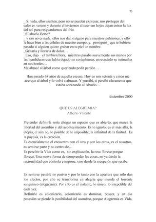 73 
_ Si vida, ellos sienten, pero no se pueden expresar, nos protegen del calor en verano y durante el inviernos al caer sus hojas dejan entrar la luz del sol para resguardarnos del frío. 
_Si abuelo Berto? 
_ y eso no es nada, ellos nos dan oxígeno para nuestros pulmones, y ello le hace bien a las células de nuestro cuerpo, y, prosiguió_ que te hubiera pasado si alguien quiere grabar en tu piel un nombre. 
_Gritaría y lloraría de dolor… 
_Eso, dijo _ el también llora, mientras pasaba suavemente sus manos por las hendiduras que había dejado mi cortaplumas, un exudado se insinuaba en sus bordes… 
Me abracé al árbol como queriendo pedir perdón… 
Han pasado 68 años de aquella escena. Hoy en mis setenta y cinco me acerque al árbol y lo volví a abrazar. Y percibí, si percibí claramente que estaba abrazando al Abuelo… 
diciembre 2000 
QUE ES ALEGREMIA? 
Alberto Valente 
Pretender definirla sería ahogar un espacio que es abierto, que marca la libertad del asombro y del acontecimiento. Es lo ignoto, es el más allá, la utopía, el aún no, lo posible de lo imposible, la infinitud de la finitud. Es la poyesis, es la creación. 
Es esencialmente el encuentro con el otro y con los otros, es el nosotros, es sentirse parte y no centro de… 
Es percibir la Vida como es, sin explicación, la rosa florece porque florece. Una nueva forma de comprender las cosas, no ya desde la racionalidad que controla e impone, sino desde la recepción que recibe. 
Es sentirse pasible no pasivo y por lo tanto con la apertura que sólo dan los afectos, por ello se transforma en alegría que inunda el torrente sanguíneo (alegremia). Por ello es el instante, lo único, lo irrepetible del cada vez. 
Definirlo es colonizarlo, colonizarlo es dominar, poseer, y en esa posesión se pierde la posibilidad del asombro, porque Alegremia es Vida,  