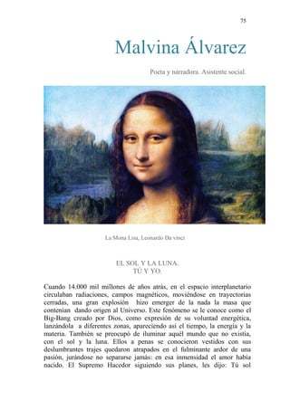 75 
Malvina Álvarez 
Poeta y narradora. Asistente social. 
La Mona Lisa, Leonardo Da vinci 
EL SOL Y LA LUNA. 
TÚ Y YO. 
Cuando 14.000 mil millones de años atrás, en el espacio interplanetario circulaban radiaciones, campos magnéticos, moviéndose en trayectorias cerradas, una gran explosión hizo emerger de la nada la masa que contenían dando origen al Universo. Este fenómeno se le conoce como el Big-Bang creado por Dios, como expresión de su voluntad energética, lanzándola a diferentes zonas, apareciendo así el tiempo, la energía y la materia. También se preocupó de iluminar aquél mundo que no existía, con el sol y la luna. Ellos a penas se conocieron vestidos con sus deslumbrantes trajes quedaron atrapados en el fulminante ardor de una pasión, jurándose no separarse jamás: en esa inmensidad el amor había nacido. El Supremo Hacedor siguiendo sus planes, les dijo: Tú sol  