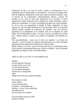 76 
alumbrarás de día, y tú Luna de noche. Ambos se entristecieron. Ya el resplandor que los hermoseaba se ensombreció. Al notar esta congoja Dios trató de alegrarlos señalándoles; luna tuyas serán las noches calientes, serás el encanto de los enamorados, transmitiéndoles tibieza y poesía. En cambio, tu sol, serás el astro más importante de la creación, la tierra agradecerá tu calor, teñirás de azul y púrpura las verdes montañas, verde y marrón los sembrados. La Luna se acongojó pensando que serían alejados. El sol al verla tan angustiada se dirigió al Señor rogándole un favor especial, la veía tan frágil temiendo un cruel desenlace. Dios en su bondad infinita decidió rodearla de centenares de estrellas que con tintineos juguetones la acompañaran en su soledad. Aún así la angustia los tenía asidos. El sol disimulaba su dolor y la Luna vivía los recuerdos de ese feliz ayer. Daban vueltas y vueltas en su órbita, él resignado, ella llorando sus penas. 
Dios apesadumbrado creyó que el amor era superior a su fuerza de creación y resolvió darles un espacio permitiendo que en ciertos períodos pudieran juntarse dejando de irradiar la luz sobre la tierra. 
Desde entonces, La Luna viaja a los brazos del Sol y él reclinándose sobre ella la acaricia protegiéndola para que olvide su soledad y deje de trabajar apagando sus fulgores sobre la bóveda infinita. 
AMO AL SOL LA LUNA Y LAS ESTRELLAS 
¡Madre! 
en esta inmensa Creación 
tu amor dio luz a mi vida 
Los pececillos del mar 
en su continuo burbujear 
cuentan de tu transparente 
mirar 
reflejo en la tierra de tu espíritu bendito 
He cruzado a tu lado 
mares calmos 
y otros amenazadores 
de fuertes, encrespadas olas 
también , a veces, locas nubecillas 
ensombrecieron 
al sol la luna y las estrellas. 
Escucha déjame decirte al oído 
anoche un sueño  