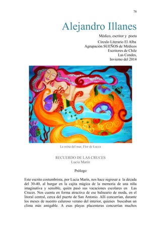 78 
Alejandro Illanes 
Médico, escritor y poeta 
Círculo Literario El Alba 
Agrupación SUEÑOS de Médicos Escritores de Chile 
Las Condes, Invierno del 2014 
La reina del mar, Flor de Lucca 
RECUERDO DE LAS CRUCES 
Lucia Marín 
Prólogo 
Este escrito costumbrista, por Lucia Marín, nos hace regresar a la década del 30-40, al hurgar en la cajita mágica de la memoria de una niña imaginativa y sensible, quién pasó sus vacaciones escolares en Las Cruces. Nos cuenta en forma atractiva de ese balneario de moda, en el litoral central, cerca del puerto de San Antonio. Allí concurrían, durante los meses de nuestro caluroso verano del interior, quienes buscaban un clima más amigable. A esas playas placenteras concurrían muchos  