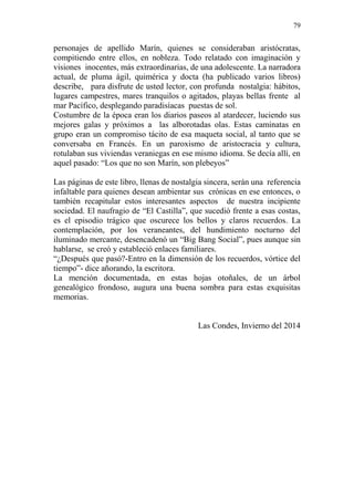 79 
personajes de apellido Marín, quienes se consideraban aristócratas, compitiendo entre ellos, en nobleza. Todo relatado con imaginación y visiones inocentes, más extraordinarias, de una adolescente. La narradora actual, de pluma ágil, quimérica y docta (ha publicado varios libros) describe, para disfrute de usted lector, con profunda nostalgia: hábitos, lugares campestres, mares tranquilos o agitados, playas bellas frente al mar Pacífico, desplegando paradisíacas puestas de sol. 
Costumbre de la época eran los diarios paseos al atardecer, luciendo sus mejores galas y próximos a las alborotadas olas. Estas caminatas en grupo eran un compromiso tácito de esa maqueta social, al tanto que se conversaba en Francés. En un paroxismo de aristocracia y cultura, rotulaban sus viviendas veraniegas en ese mismo idioma. Se decía allí, en aquel pasado: “Los que no son Marín, son plebeyos” 
Las páginas de este libro, llenas de nostalgia sincera, serán una referencia infaltable para quienes desean ambientar sus crónicas en ese entonces, o también recapitular estos interesantes aspectos de nuestra incipiente sociedad. El naufragio de “El Castilla”, que sucedió frente a esas costas, es el episodio trágico que oscurece los bellos y claros recuerdos. La contemplación, por los veraneantes, del hundimiento nocturno del iluminado mercante, desencadenó un “Big Bang Social”, pues aunque sin hablarse, se creó y estableció enlaces familiares. 
“¿Después que pasó?-Entro en la dimensión de los recuerdos, vórtice del tiempo”- dice añorando, la escritora. 
La mención documentada, en estas hojas otoñales, de un árbol genealógico frondoso, augura una buena sombra para estas exquisitas memorias. 
Las Condes, Invierno del 2014 
 