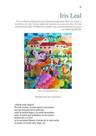80 
Iris Leal 
Vivo en Pucón rodeada de una exuberante naturaleza. Busco lo simple y lo bello en la vida. Trenzo sueños de tamaños diversos a los días. He sido profesora de kinder Waldorf, he cuidado a una anciana enferma en casa y soy madre agradecida. 
Obras de Leonardo lamas 
DONDE ESTAS ALEGRIA 
¿Dónde estás alegría? 
En todo existes, en cada parte te encuentras 
hay que buscarte dulce ambrosía 
entre la estrella fugaz y la noche desciendes 
entre el terrón que se deshace en mis manos 
harina eres y te toco 
en la mariposa libando el néctar de la vida vuelas 
te puedo ver hecha alas, miga, oro  
