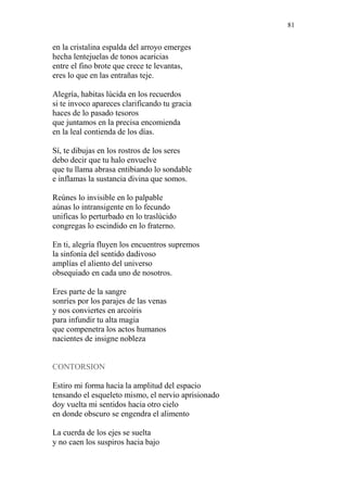 81 
en la cristalina espalda del arroyo emerges 
hecha lentejuelas de tonos acaricias 
entre el fino brote que crece te levantas, 
eres lo que en las entrañas teje. 
Alegría, habitas lúcida en los recuerdos 
si te invoco apareces clarificando tu gracia 
haces de lo pasado tesoros 
que juntamos en la precisa encomienda 
en la leal contienda de los días. 
Sí, te dibujas en los rostros de los seres 
debo decir que tu halo envuelve 
que tu llama abrasa entibiando lo sondable 
e inflamas la sustancia divina que somos. 
Reúnes lo invisible en lo palpable 
aúnas lo intransigente en lo fecundo 
unificas lo perturbado en lo traslúcido 
congregas lo escindido en lo fraterno. 
En ti, alegría fluyen los encuentros supremos 
la sinfonía del sentido dadivoso 
amplías el aliento del universo 
obsequiado en cada uno de nosotros. 
Eres parte de la sangre 
sonríes por los parajes de las venas 
y nos conviertes en arcoíris 
para infundir tu alta magia 
que compenetra los actos humanos 
nacientes de insigne nobleza 
CONTORSION 
Estiro mi forma hacia la amplitud del espacio 
tensando el esqueleto mismo, el nervio aprisionado 
doy vuelta mi sentidos hacia otro cielo 
en donde obscuro se engendra el alimento 
La cuerda de los ejes se suelta 
y no caen los suspiros hacia bajo  
