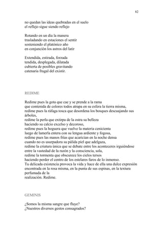 82 
no quedan las ideas quebradas en el suelo 
el reflejo sigue siendo reflejo 
Rotando en un día la manera 
trasladando en estaciones el sentir 
sosteniendo el platónico año 
en conjunción los astros del latir 
Extendida, estirada, forzada 
tendida, desplegada, dilatada 
cubierta de posibles gravitando 
catenaria frugal del existir. 
REDIME 
Redime pues la gota que cae y se prende a la rama 
que contenida de colores todos atrapa en su esfera la tierra misma, 
redime pues la ráfaga tosca que desordena los bosques descuajando sus árboles, 
redime la perla que extirpa de la ostra su belleza 
haciendo su calcio excelso y decoroso, 
redime pues la hoguera que vuelve la materia cenicienta 
luego de lamerla entera con su lengua ardiente y fogosa, 
redime pues las manos frías que acarician en la noche densa 
cuando no es usurpadora su pálida piel que adelgaza, 
redime la criatura única que se debate entre los aconteceres irguiéndose 
entre la vastedad de la razón y la consciencia, sola, 
redime la tormenta que obscurece los cielos tersos 
haciendo perder el centro de los estelares faros de lo inmenso. 
Tu delicada existencia provoca la vida y hace de ella una dulce expresión 
encontrada en la rosa misma, en la punta de sus espinas, en la textura perfumada de la 
realización. Redime. 
GEMINIS 
¿Somos la misma sangre que fluye? 
¿Nuestros diversos gestos consagrados?  